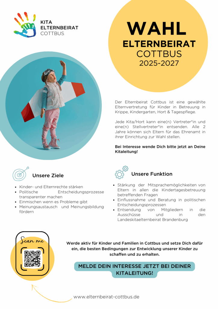 Der Elternbeirat Cottbus ist eine gewählte
Elternvertretung für Kinder in Betreuung in
Krippe, Kindergarten, Hort & Tagespflege.
Jede Kita/Hort kann eine(n) Vertreter*in und
eine(n) Stellvertreter*in entsenden. Alle 2
Jahre können sich Eltern für das Ehrenamt in
ihrer Einrichtung zur Wahl stellen.
Bei Interesse wende Dich bitte jetzt an Deine
Kitaleitung!